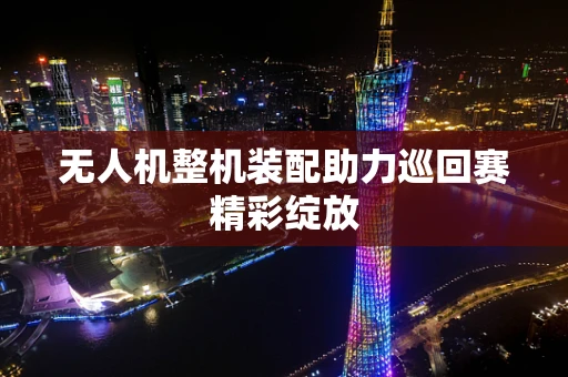 无人机整机装配助力巡回赛精彩绽放