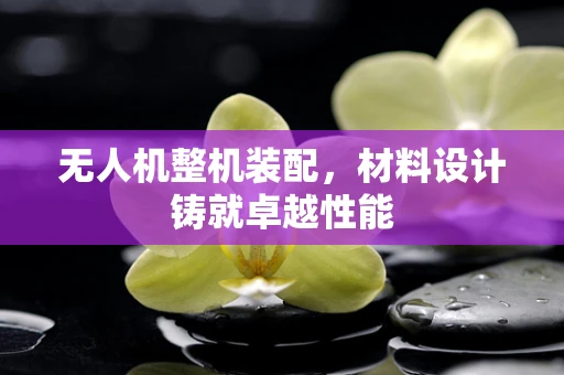 无人机整机装配，材料设计铸就卓越性能