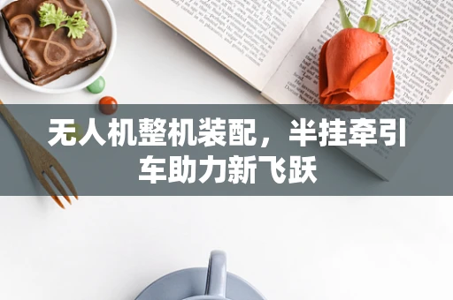 无人机整机装配，半挂牵引车助力新飞跃