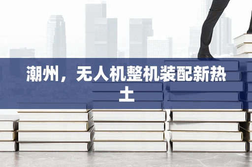 潮州，无人机整机装配新热土