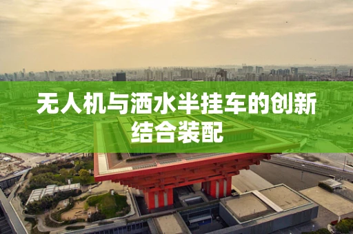 无人机与洒水半挂车的创新结合装配
