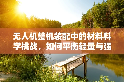 无人机整机装配中的材料科学挑战，如何平衡轻量与强度？