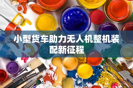 小型货车助力无人机整机装配新征程