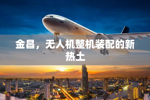 金昌，无人机整机装配的新热土