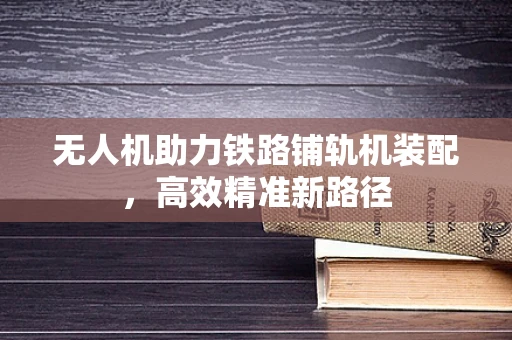 无人机助力铁路铺轨机装配，高效精准新路径