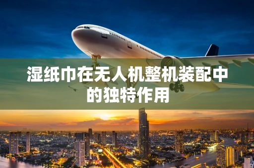 湿纸巾在无人机整机装配中的独特作用