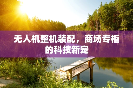 无人机整机装配，商场专柜的科技新宠