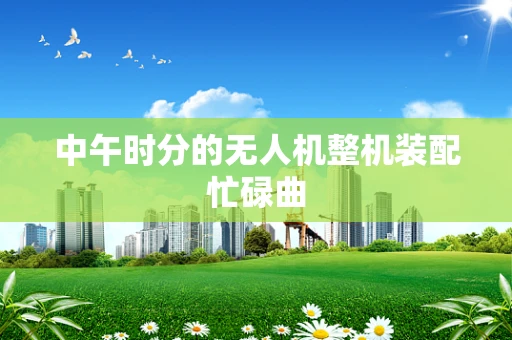中午时分的无人机整机装配忙碌曲