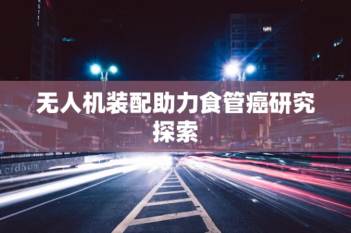 无人机装配助力食管癌研究探索