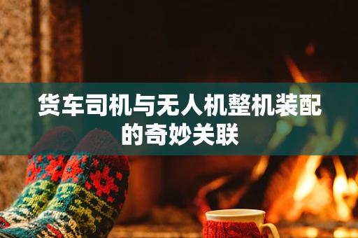 货车司机与无人机整机装配的奇妙关联