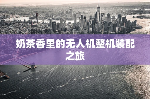 奶茶香里的无人机整机装配之旅