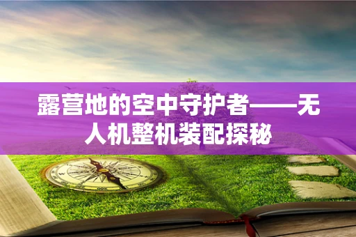 露营地的空中守护者——无人机整机装配探秘