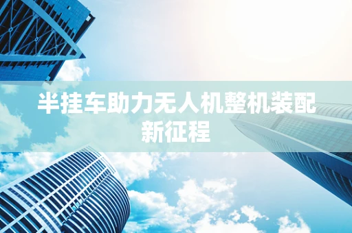 半挂车助力无人机整机装配新征程
