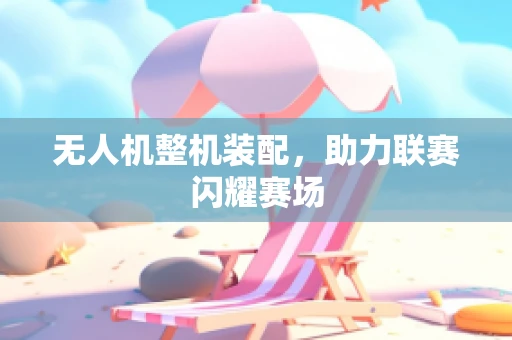 无人机整机装配，助力联赛闪耀赛场