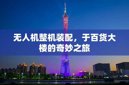 无人机整机装配，于百货大楼的奇妙之旅