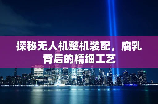 探秘无人机整机装配，腐乳背后的精细工艺