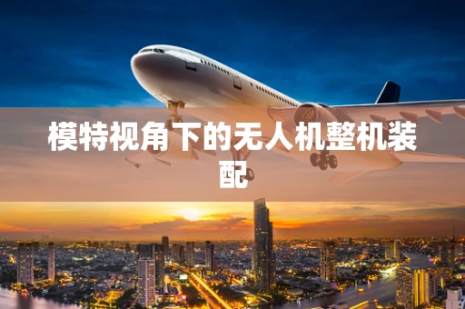 模特视角下的无人机整机装配