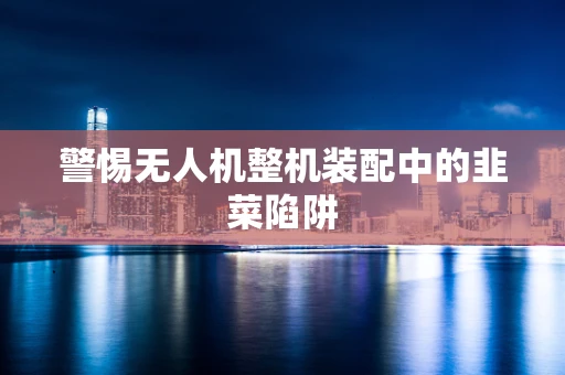 警惕无人机整机装配中的韭菜陷阱