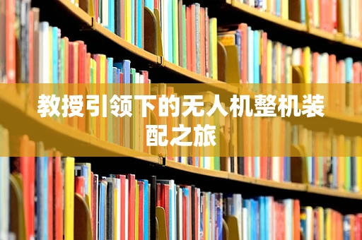 教授引领下的无人机整机装配之旅