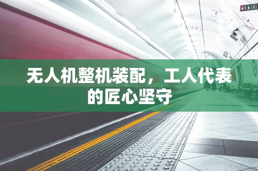 无人机整机装配，工人代表的匠心坚守