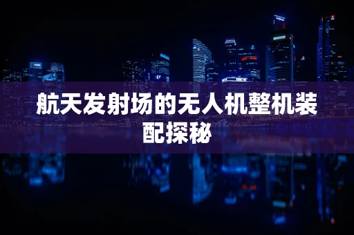 航天发射场的无人机整机装配探秘