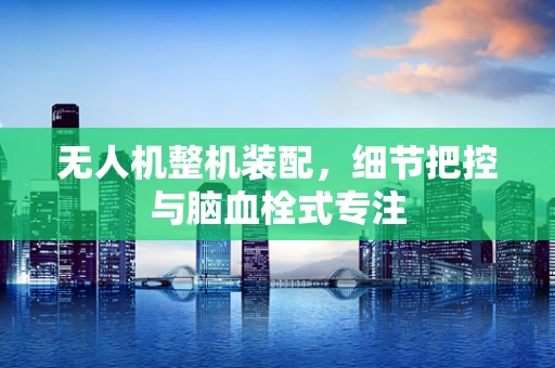 无人机整机装配，细节把控与脑血栓式专注