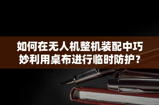 如何在无人机整机装配中巧妙利用桌布进行临时防护？