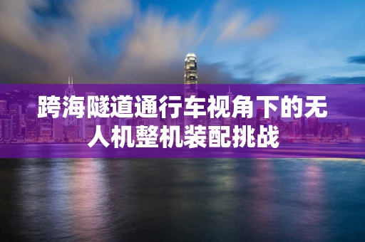 跨海隧道通行车视角下的无人机整机装配挑战