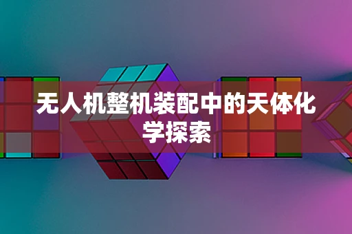 无人机整机装配中的天体化学探索