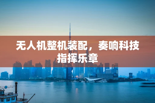 无人机整机装配，奏响科技指挥乐章