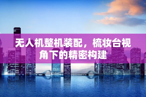 无人机整机装配，梳妆台视角下的精密构建