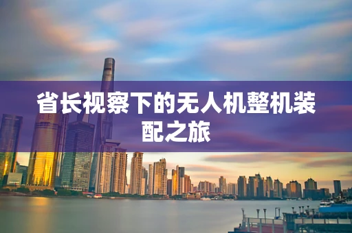 省长视察下的无人机整机装配之旅
