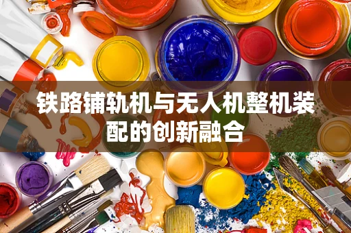 铁路铺轨机与无人机整机装配的创新融合
