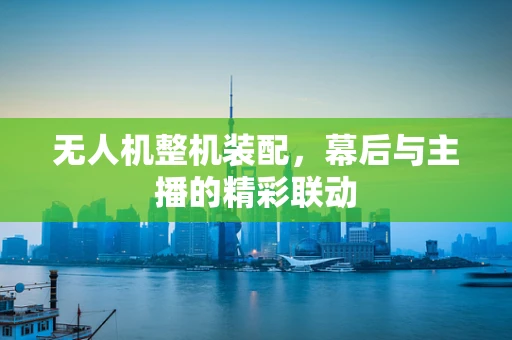 无人机整机装配，幕后与主播的精彩联动