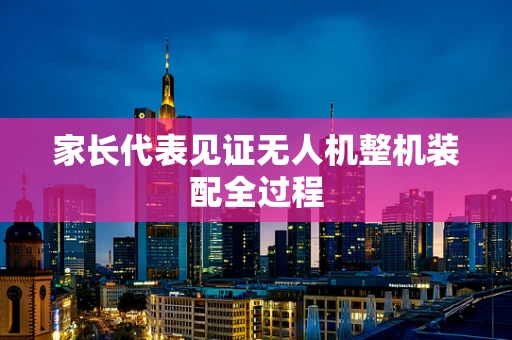 家长代表见证无人机整机装配全过程