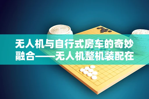 无人机与自行式房车的奇妙融合——无人机整机装配在自行式房车上的创新应用