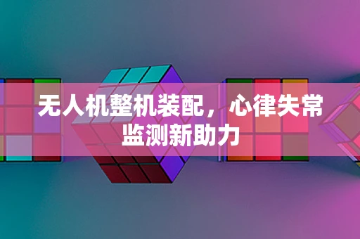 无人机整机装配，心律失常监测新助力