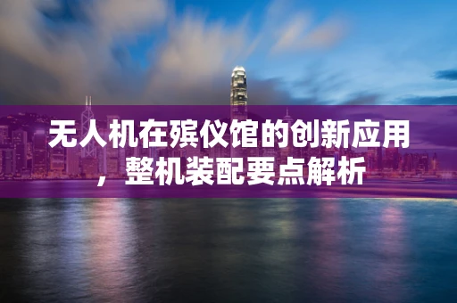 无人机在殡仪馆的创新应用，整机装配要点解析
