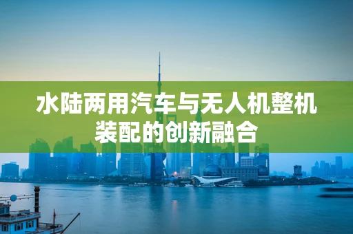水陆两用汽车与无人机整机装配的创新融合