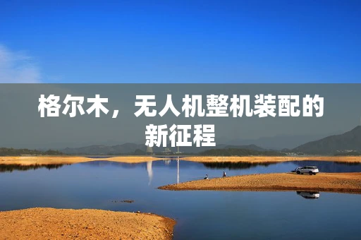 格尔木，无人机整机装配的新征程
