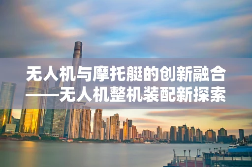无人机与摩托艇的创新融合——无人机整机装配新探索