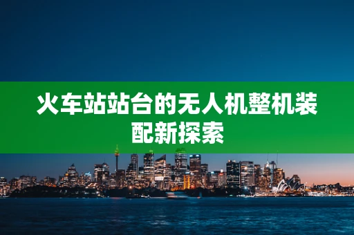 火车站站台的无人机整机装配新探索