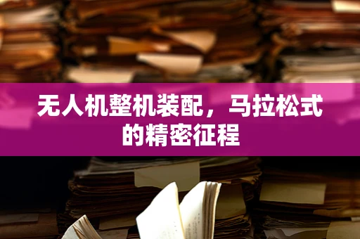 无人机整机装配，马拉松式的精密征程