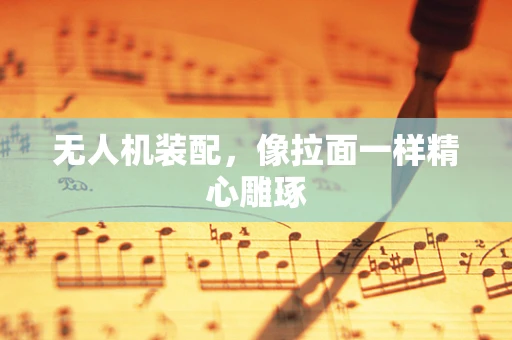 无人机装配，像拉面一样精心雕琢