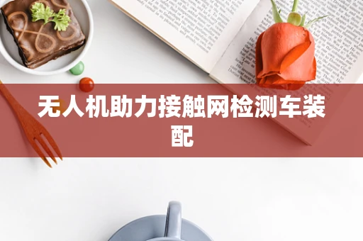 无人机助力接触网检测车装配