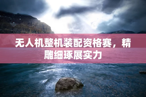 无人机整机装配资格赛，精雕细琢展实力