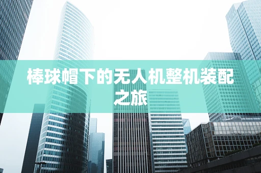 棒球帽下的无人机整机装配之旅