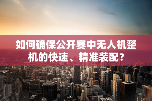 如何确保公开赛中无人机整机的快速、精准装配？