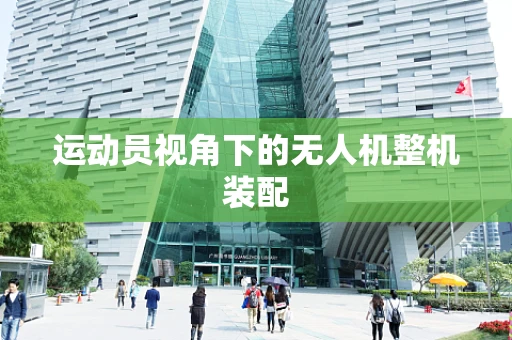 运动员视角下的无人机整机装配