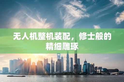 无人机整机装配，修士般的精细雕琢